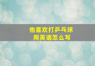 他喜欢打乒乓球 用英语怎么写